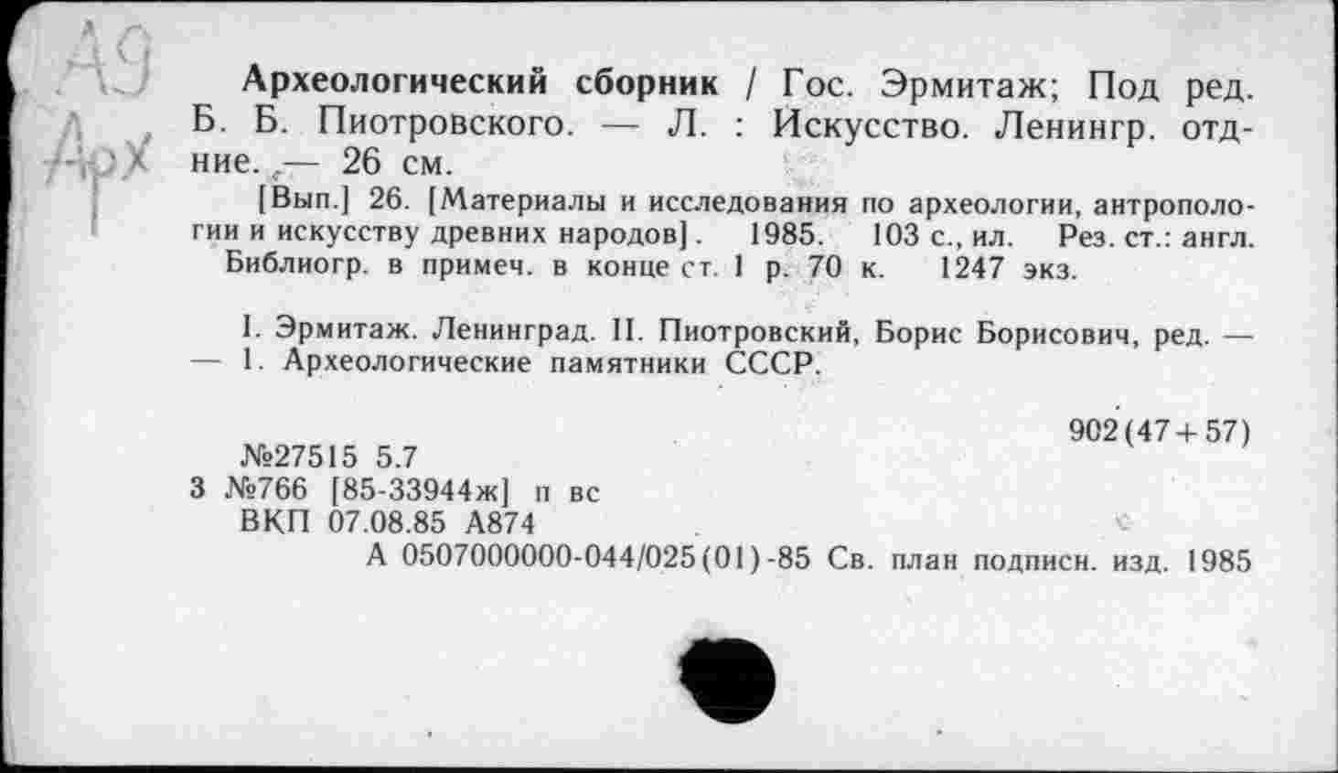 ﻿Археологический сборник / Гос. Эрмитаж; Под ред. Б. Б. Пиотровского. — Л. : Искусство. Ленингр. отд-ние.,•— 26 см.
[Вып.] 26. [Материалы и исследования по археологии, антропологии и искусству древних народов].	1985.	103 с., ил. Рез. ст.: англ.
Библиогр. в примем, в конце ст. 1 р. 70 к. 1247 экз.
I. Эрмитаж. Ленинград. II. Пиотровский, Борис Борисович, ред. — — 1. Археологические памятники СССР.
902(47+57)
№27515 5.7
3 №766 [85-33944ж] п вс ВКП 07.08.85 А874
А 0507000000-044/025 (01 )-85 Св. план подписи, изд. 1985